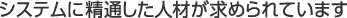 システムに精通した人材が求められています